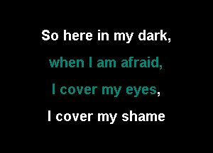 So here in my dark,
when I am afraid,

I cover my eyes,

I cover my shame