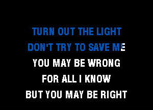 TURN OUT THE LIGHT
DON'T TRY TO SAVE ME
YOU MAY BE WRONG
FOR ALL I KNOW

BUT YOU MAY BE RIGHT l