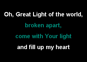 0h, Great Light of the world,
broken apart,

come with Your light

and fill up my heart