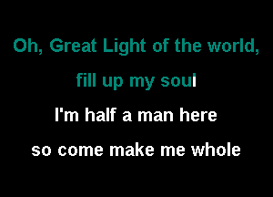 0h, Great Light of the world,

fill up my soul

I'm half a man here

so come make me whole