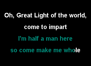 0h, Great Light of the world,

come to impart
I'm half a man here

so come make me whole