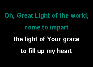 0h, Great Light of the world,

come to impart

the light of Your grace

to fill up my heart