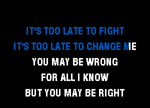 IT'S TOO LATE TO FIGHT
IT'S TOO LATE TO CHANGE ME
YOU MAY BE WRONG
FOR ALL I KNOW
BUT YOU MAY BE RIGHT