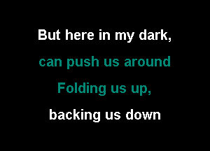 But here in my dark,

can push us around

Folding us up,

backing us down