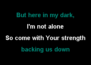 But here in my dark,

I'm not alone

So come with Your strength

backing us down