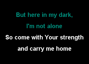 But here in my dark,

I'm not alone

So come with Your strength

and carry me home