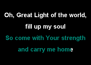 0h, Great Light of the world,

fill up my soul

So come with Your strength

and carry me home