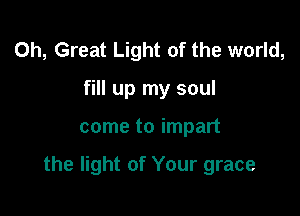 0h, Great Light of the world,
fill up my soul

come to impart

the light of Your grace