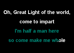 0h, Great Light of the world,

come to impart
I'm half a man here

so come make me whole