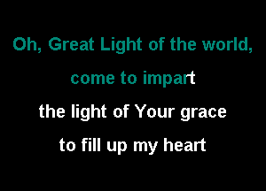 0h, Great Light of the world,

come to impart

the light of Your grace

to fill up my heart