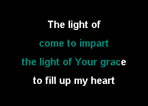 The light of

come to impart

the light of Your grace

to fill up my heart