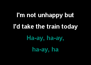 I'm not unhappy but
I'd take the train today

Ha-ay, ha-ay,

ha-ay, ha