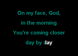 On my face, God,

in the morning

You're coming closer

day by day