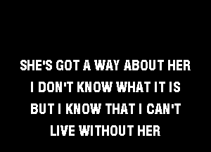 SHE'S GOT A WAY ABOUT HER
I DON'T KNOW WHAT IT IS
BUTI KNOW THATI CAN'T

LIVE WITHOUT HER