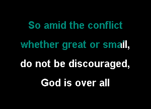 So amid the conflict

whether great or small,

do not be discouraged,

God is over all