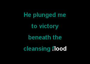 He plunged me
to victory
beneath the

cleansing flood