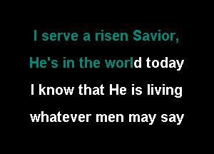 I serve a risen Savior,
He's in the world today

I know that He is living

whatever men may say