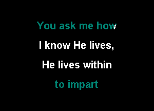 You ask me how
I know He lives,

He lives within

to impart