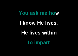 You ask me how
I know He lives,

He lives within

to impart