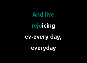 And live

rejoicing

ev-every day,

everyday