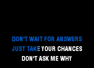 DON'T WAIT FOR ANSWERS
JUST TAKE YOUR CHANCES
DON'T ASK ME WHY