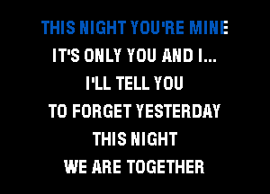 THIS NIGHT YOU'RE MINE
IT'S ONLY YOU AND I...
I'LL TELL YOU
TO FORGET YESTERDAY
THIS NIGHT
WE ARE TOGETHER