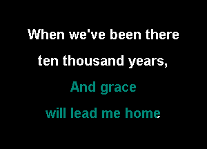 When we've been there

ten thousand years,

And grace

will lead me home