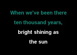 When we've been there

ten thousand years,

bright shining as

the sun