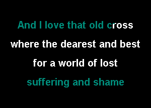 And I love that old cross
where the dearest and best

for a world of lost

suffering and shame