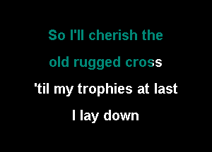 So I'll cherish the

old rugged cross

'til my trophies at last

I lay down