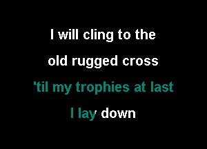 I will cling to the

old rugged cross

'til my trophies at last

I lay down