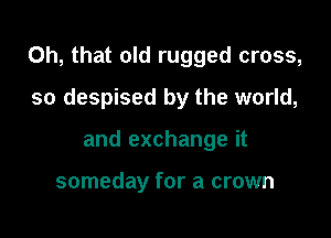 Oh, that old rugged cross,

so despised by the world,
and exchange it

someday for a crown