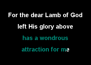 For the dear Lamb of God

left His glory above

has a wondrous

attraction for me