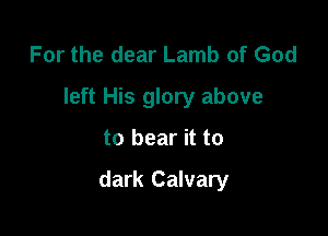 For the dear Lamb of God
left His glory above

to bear it to

dark Calvary