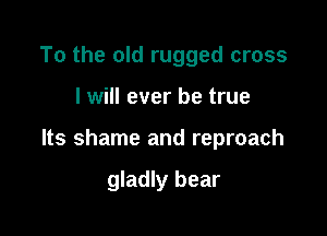 To the old rugged cross

I will ever be true

Its shame and reproach

gladly bear