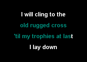 I will cling to the

old rugged cross

'til my trophies at last

I lay down