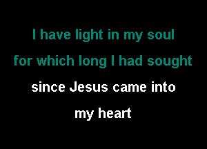 I have light in my soul

for which long I had sought

since Jesus came into

my heart