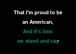 That I'm proud to be

an American,
And it's time

we stand and say