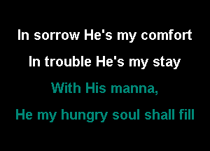 In sorrow He's my comfort

In trouble He's my stay
With His manna,

He my hungry soul shall fill