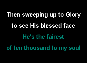 Then sweeping up to Glory
to see His blessed face

He's the fairest

of ten thousand to my soul