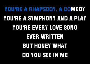 YOU'RE A RHAPSODY, A COMEDY
YOU'RE A SYMPHONY AND A PLAY
YOU'RE EVERY LOVE SONG
EVER WRITTEN
BUT HONEY WHAT
DO YOU SEE IN ME
