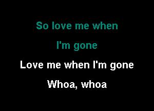 So love me when

I'm gone

Love me when I'm gone

Whoa, whoa