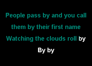 People pass by and you call

them by their first name

Watching the clouds roll by
By by