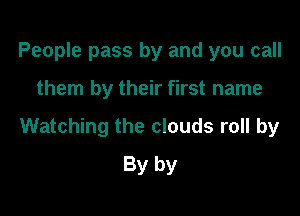 People pass by and you call

them by their first name

Watching the clouds roll by
By by