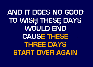 AND IT DOES NO GOOD
TO WISH THESE DAYS
WOULD END
CAUSE THESE
THREE DAYS
START OVER AGAIN