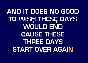 AND IT DOES NO GOOD
TO WISH THESE DAYS
WOULD END
CAUSE THESE
THREE DAYS.
START OVER AGAIN