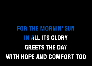 FOR THE MORHIH' SUH
IN ALL ITS GLORY
GREETS THE DAY
WITH HOPE AND COMFORT T00
