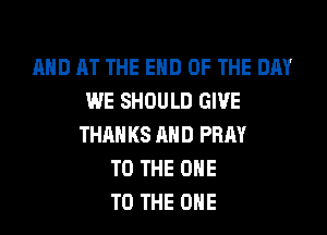 AND AT THE END OF THE DAY
WE SHOULD GIVE
THAN KS AND PRAY
TO THE ONE
TO THE ONE
