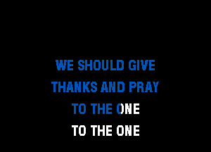 WE SHOULD GIVE

THAN KS AND PRAY
TO THE ONE
TO THE ONE