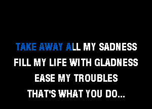 TAKE AWAY ALL MY SADHESS
FILL MY LIFE WITH GLADHESS
EASE MY TROUBLES
THAT'S WHAT YOU DO...